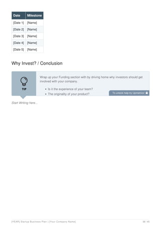 Date Milestone
[Date 1] [Name]
[Date 2] [Name]
[Date 3] [Name]
[Date 4] [Name]
[Date 5] [Name]
Why Invest? / Conclusion
Start Writing here...
Wrap up your Funding section with by driving home why investors should get
involved with your company.
Is it the experience of your team?
The originality of your product? To unlock help try Upmetrics! 
[YEAR] Startup Business Plan | [Your Company Name] 38 / 45
 