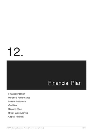 12.
Financial Plan
Financial Position
Historical Performance
Income Statement
Cashflow
Balance Sheet
Break-Even Analysis
Capital Request
[YEAR] Startup Business Plan | [Your Company Name] 39 / 45
 