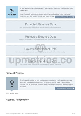 At last, we’ve arrived at everybody’s least favorite section of the business plan:
Financials!
Your Financials section comes last after what we’ll call the more “narrative”-
driven content that makes up the vast majority of your business plan.
Financial Position
Start Writing here...
The financial position of your business communicates the financial resources
you have available and your ability to withstand future risks. Your financial
position can be evaluated in terms of the solvency and liquidity position of your
business.
Document your solvency by including and discussing your balance sheet. A
Historical Performance
To unlock help try Upmetrics! 
To unlock help try Upmetrics! 
[YEAR] Startup Business Plan | [Your Company Name] 40 / 45
 