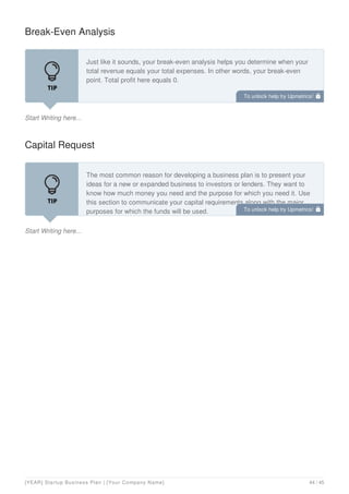 Break-Even Analysis
Start Writing here...
Just like it sounds, your break-even analysis helps you determine when your
total revenue equals your total expenses. In other words, your break-even
point. Total profit here equals 0.
Capital Request
Start Writing here...
The most common reason for developing a business plan is to present your
ideas for a new or expanded business to investors or lenders. They want to
know how much money you need and the purpose for which you need it. Use
this section to communicate your capital requirements along with the major
purposes for which the funds will be used.
To unlock help try Upmetrics! 
To unlock help try Upmetrics! 
[YEAR] Startup Business Plan | [Your Company Name] 44 / 45
 