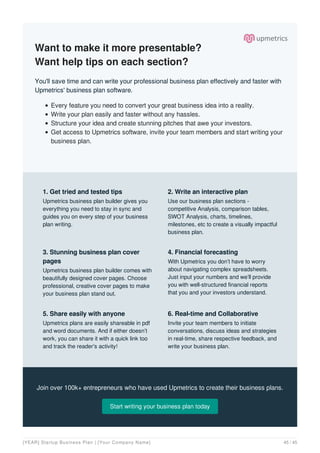 Want to make it more presentable?
Want help tips on each section?
You'll save time and can write your professional business plan effectively and faster with
Upmetrics' business plan software.
Every feature you need to convert your great business idea into a reality.
Write your plan easily and faster without any hassles.
Structure your idea and create stunning pitches that awe your investors.
Get access to Upmetrics software, invite your team members and start writing your
business plan.
Join over 100k+ entrepreneurs who have used Upmetrics to create their business plans.
Start writing your business plan today
1. Get tried and tested tips
Upmetrics business plan builder gives you
everything you need to stay in sync and
guides you on every step of your business
plan writing.
2. Write an interactive plan
Use our business plan sections -
competitive Analysis, comparison tables,
SWOT Analysis, charts, timelines,
milestones, etc to create a visually impactful
business plan.
3. Stunning business plan cover
pages
Upmetrics business plan builder comes with
beautifully designed cover pages. Choose
professional, creative cover pages to make
your business plan stand out.
4. Financial forecasting
With Upmetrics you don’t have to worry
about navigating complex spreadsheets.
Just input your numbers and we’ll provide
you with well-structured financial reports
that you and your investors understand.
5. Share easily with anyone
Upmetrics plans are easily shareable in pdf
and word documents. And if either doesn’t
work, you can share it with a quick link too
and track the reader's activity!
6. Real-time and Collaborative
Invite your team members to initiate
conversations, discuss ideas and strategies
in real-time, share respective feedback, and
write your business plan.
[YEAR] Startup Business Plan | [Your Company Name] 45 / 45
 