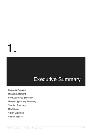 1.
Executive Summary
Business Overview
Mission Statement
Product/Service Summary
Market Opportunity Summary
Traction Summary
Next Steps
Vision Statement
Capital Request
[YEAR] Startup Business Plan | [Your Company Name] 5 / 45
 