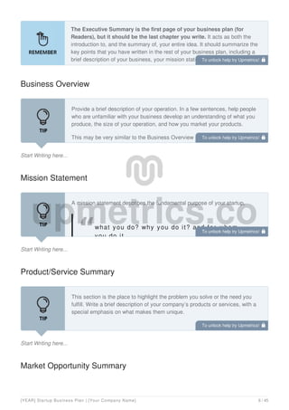 The Executive Summary is the first page of your business plan (for
Readers), but it should be the last chapter you write. It acts as both the
introduction to, and the summary of, your entire idea. It should summarize the
key points that you have written in the rest of your business plan, including a
brief description of your business, your mission statement, goals, credit
request, and a description of how you plan to successfully execute the plan.
Business Overview
Start Writing here...
Provide a brief description of your operation. In a few sentences, help people
who are unfamiliar with your business develop an understanding of what you
produce, the size of your operation, and how you market your products.
This may be very similar to the Business Overview section you wrote in the
Business Description section of your business plan.
Mission Statement
Start Writing here...
A mission statement describes the fundamental purpose of your startup,
what you do? why you do it? and for whom
you do it.
Product/Service Summary
Start Writing here...
This section is the place to highlight the problem you solve or the need you
fulfill. Write a brief description of your company’s products or services, with a
special emphasis on what makes them unique.
Market Opportunity Summary
To unlock help try Upmetrics! 
To unlock help try Upmetrics! 
To unlock help try Upmetrics! 
To unlock help try Upmetrics! 
[YEAR] Startup Business Plan | [Your Company Name] 6 / 45
 