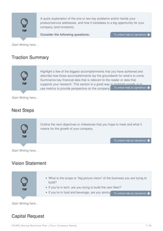 Start Writing here...
A quick explanation of the one or two key problems and/or trends your
product/service addresses, and how it translates to a big opportunity for your
company (and investors).
Consider the following questions:
Traction Summary
Start Writing here...
Highlight a few of the biggest accomplishments that you have achieved and
describe how those accomplishments lay the groundwork for what’s to come.
Summarize key financial data that is relevant to the reader or data that
supports your research. This section is a great way to highlight growth or to
use metrics to provide perspective on the company.
Next Steps
Start Writing here...
Outline the next objectives or milestones that you hope to meet and what it
means for the growth of your company.
Vision Statement
Start Writing here...
What is the scope or “big picture vision” of the business you are trying to
build?
If you’re in tech, are you trying to build the next Nest?
If you’re in food and beverage, are you aiming to be the next Chipotle?
In other words, how big is this company going to get, and why should an
Capital Request
To unlock help try Upmetrics! 
To unlock help try Upmetrics! 
To unlock help try Upmetrics! 
To unlock help try Upmetrics! 
[YEAR] Startup Business Plan | [Your Company Name] 7 / 45
 