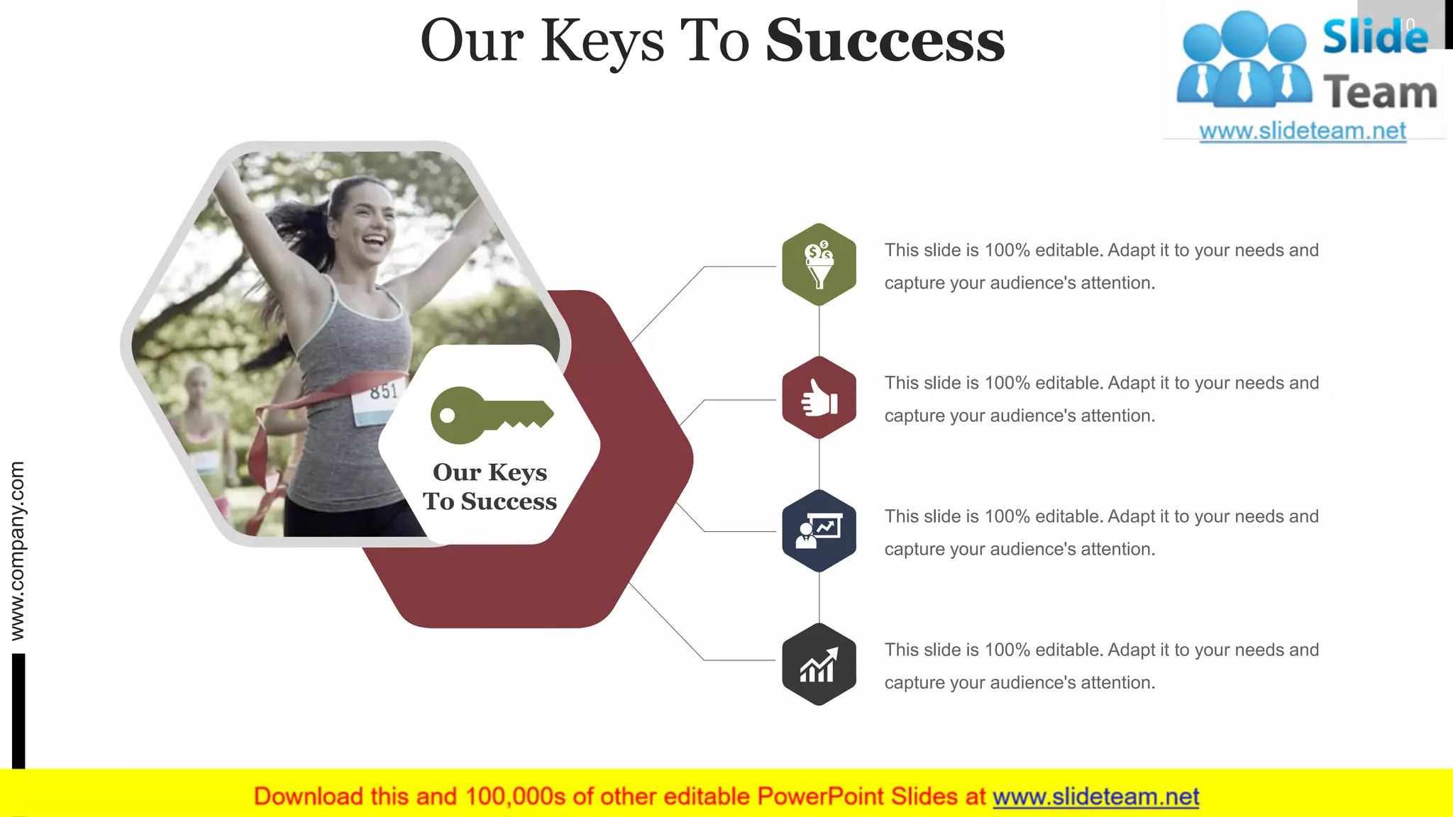 Our Keys To Success
Our Keys
To Success
This slide is 100% editable. Adapt it to your needs and
capture your audience's attention.
This slide is 100% editable. Adapt it to your needs and
capture your audience's attention.
This slide is 100% editable. Adapt it to your needs and
capture your audience's attention.
This slide is 100% editable. Adapt it to your needs and
capture your audience's attention.
www.company.com 10
 