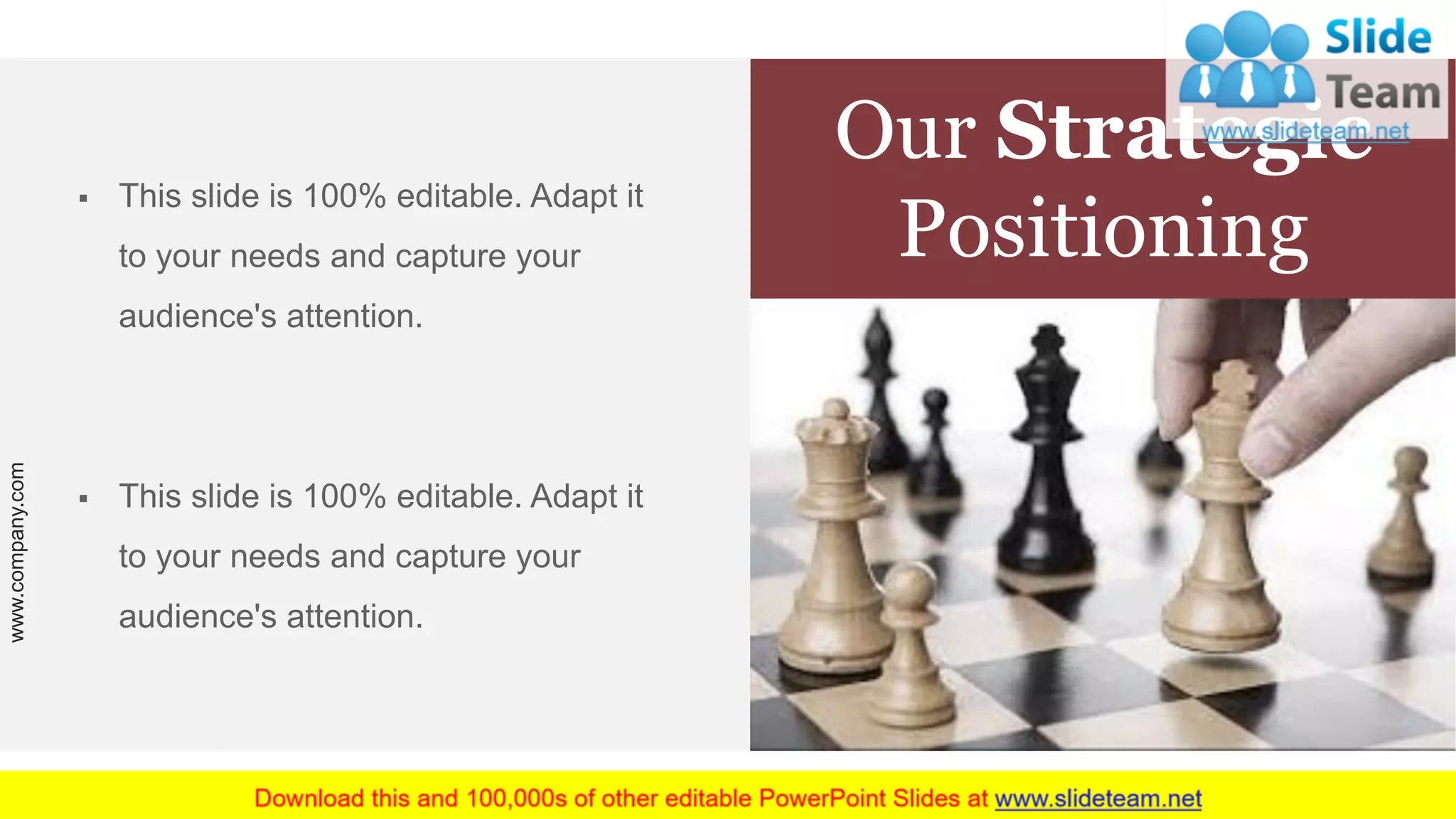 Our Strategic
Positioning
▪ This slide is 100% editable. Adapt it
to your needs and capture your
audience's attention.
▪ This slide is 100% editable. Adapt it
to your needs and capture your
audience's attention.
www.company.com 12
 