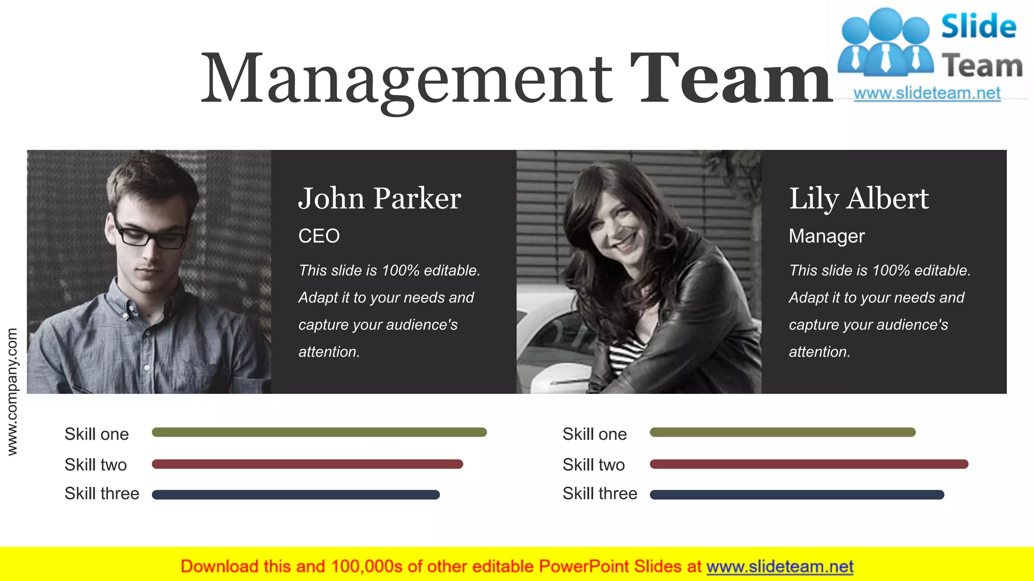 Skill one
Skill two
Skill three
Skill one
Skill two
Skill three
CEO
John Parker
This slide is 100% editable.
Adapt it to your needs and
capture your audience's
attention.
Manager
Lily Albert
This slide is 100% editable.
Adapt it to your needs and
capture your audience's
attention.
Management Team
www.company.com 17
 
