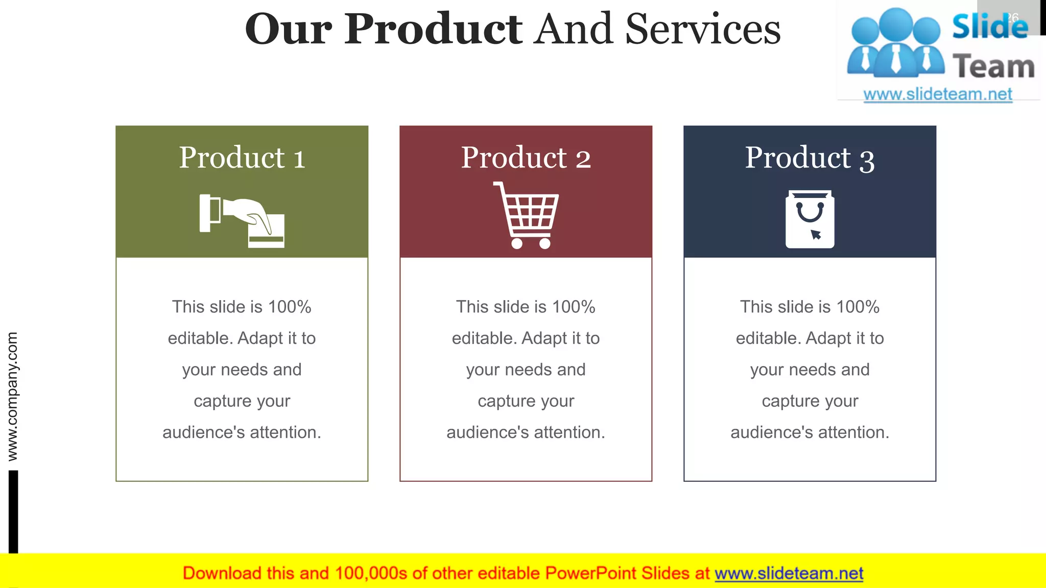 Our Product And Services
This slide is 100%
editable. Adapt it to
your needs and
capture your
audience's attention.
Product 1
This slide is 100%
editable. Adapt it to
your needs and
capture your
audience's attention.
Product 2
This slide is 100%
editable. Adapt it to
your needs and
capture your
audience's attention.
Product 3
www.company.com 26
 