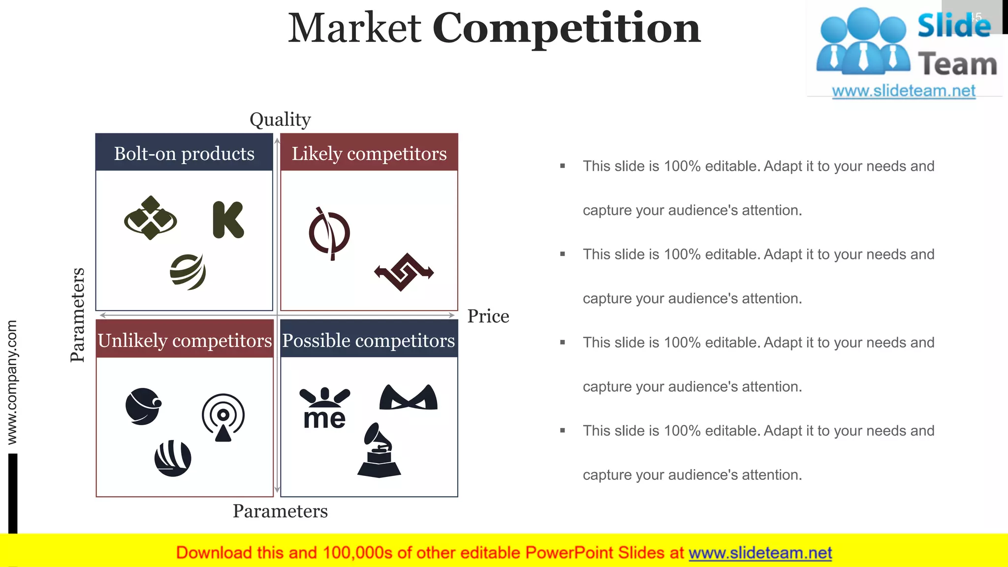 Market Competition
▪ This slide is 100% editable. Adapt it to your needs and
capture your audience's attention.
▪ This slide is 100% editable. Adapt it to your needs and
capture your audience's attention.
▪ This slide is 100% editable. Adapt it to your needs and
capture your audience's attention.
▪ This slide is 100% editable. Adapt it to your needs and
capture your audience's attention.
Quality
Price
Parameters
Parameters
Bolt-on products Likely competitors
Unlikely competitors Possible competitors
www.company.com 45
 