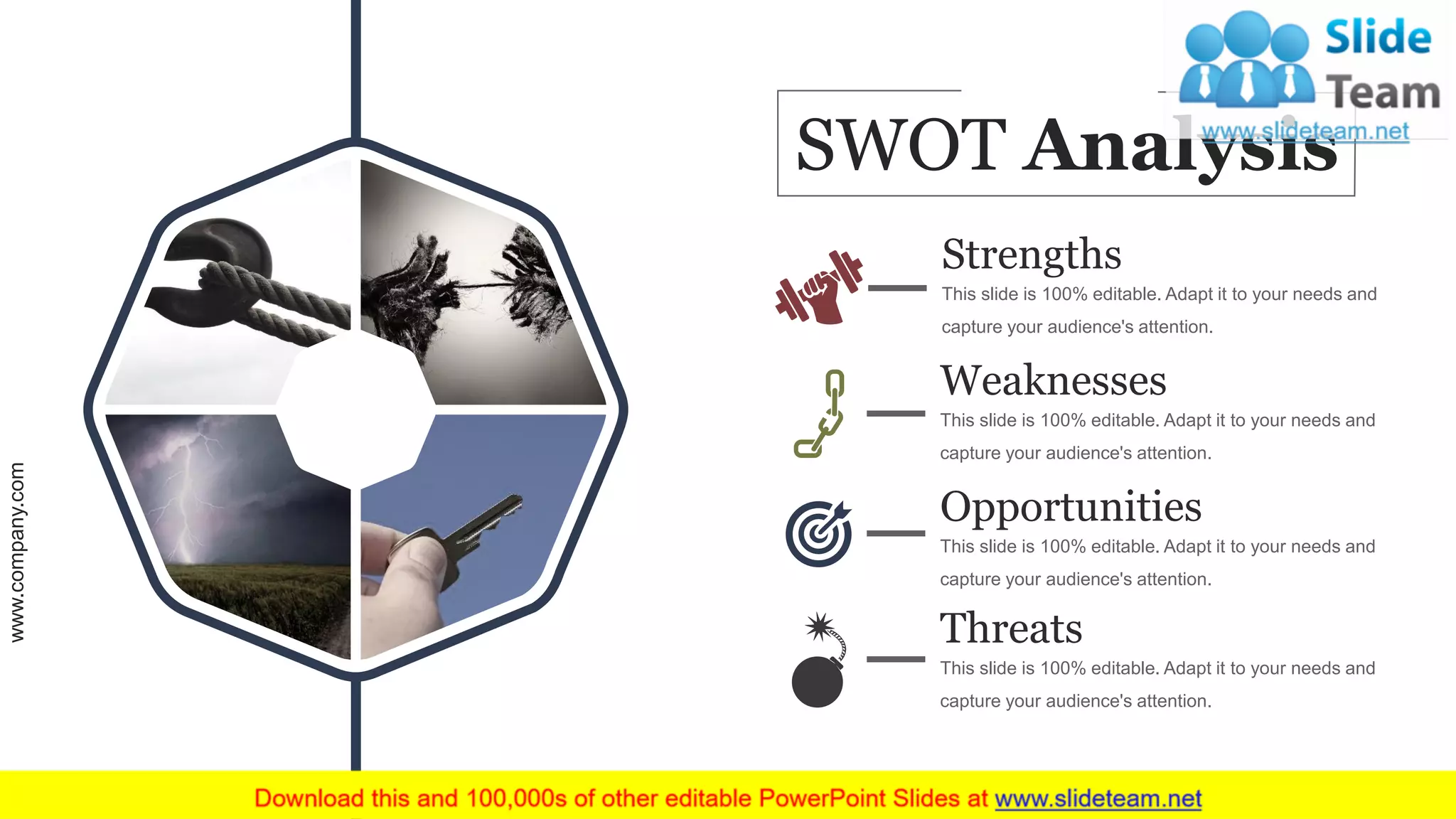 Strengths
This slide is 100% editable. Adapt it to your needs and
capture your audience's attention.
Weaknesses
This slide is 100% editable. Adapt it to your needs and
capture your audience's attention.
Opportunities
This slide is 100% editable. Adapt it to your needs and
capture your audience's attention.
Threats
This slide is 100% editable. Adapt it to your needs and
capture your audience's attention.
SWOT Analysis
www.company.com 49
 