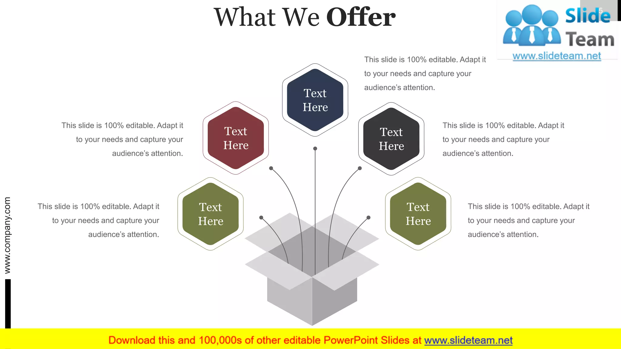 What We Offer
This slide is 100% editable. Adapt it
to your needs and capture your
audience’s attention.
This slide is 100% editable. Adapt it
to your needs and capture your
audience’s attention.
This slide is 100% editable. Adapt it
to your needs and capture your
audience’s attention.
This slide is 100% editable. Adapt it
to your needs and capture your
audience’s attention.
This slide is 100% editable. Adapt it
to your needs and capture your
audience’s attention.
Text
Here
Text
Here
Text
Here
Text
Here
Text
Here
www.company.com 5
 