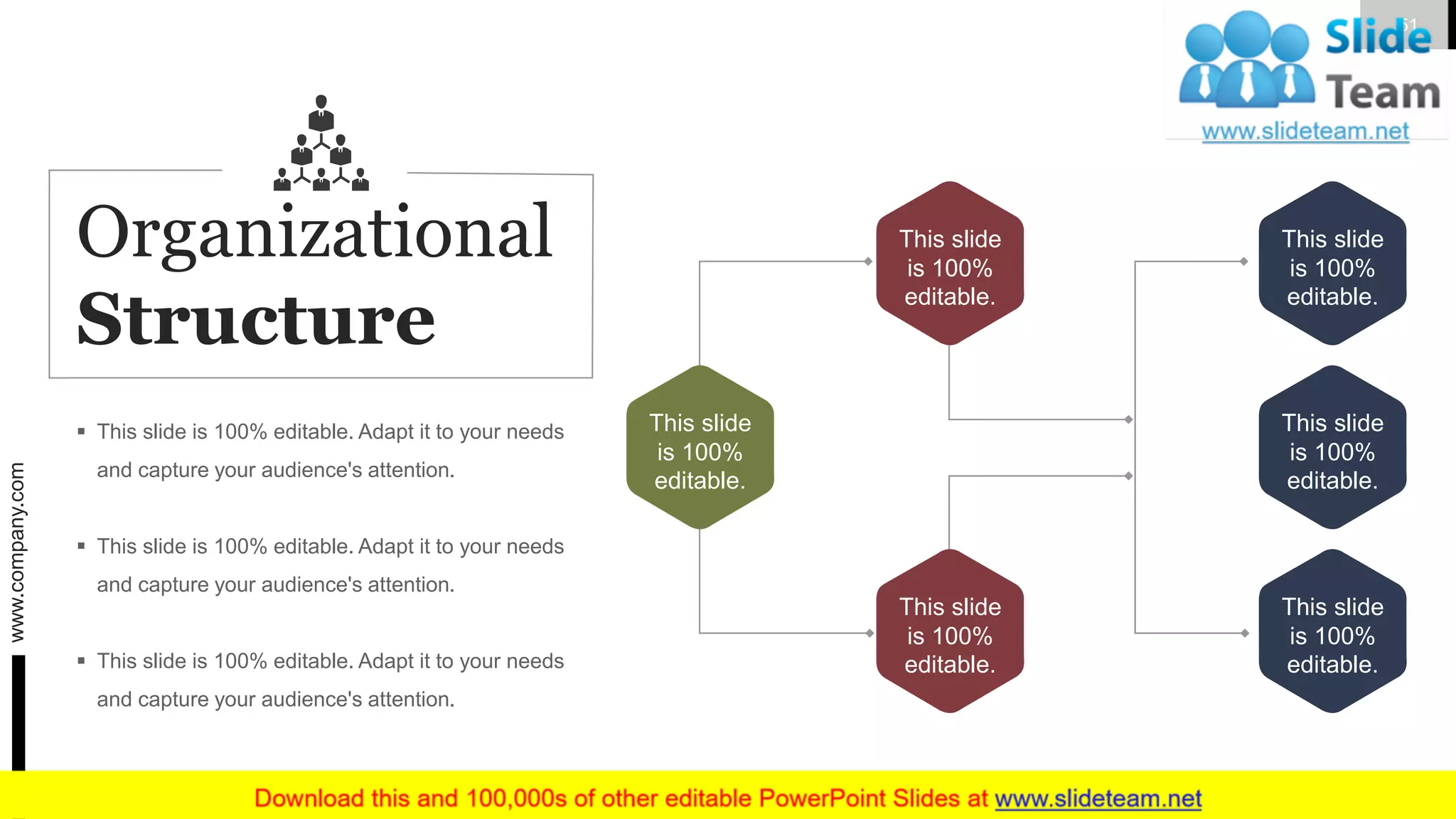 This slide
is 100%
editable.
This slide
is 100%
editable.
This slide
is 100%
editable.
This slide
is 100%
editable.
This slide
is 100%
editable.
This slide
is 100%
editable.
▪ This slide is 100% editable. Adapt it to your needs
and capture your audience's attention.
▪ This slide is 100% editable. Adapt it to your needs
and capture your audience's attention.
▪ This slide is 100% editable. Adapt it to your needs
and capture your audience's attention.
Organizational
Structure
www.company.com 51
 