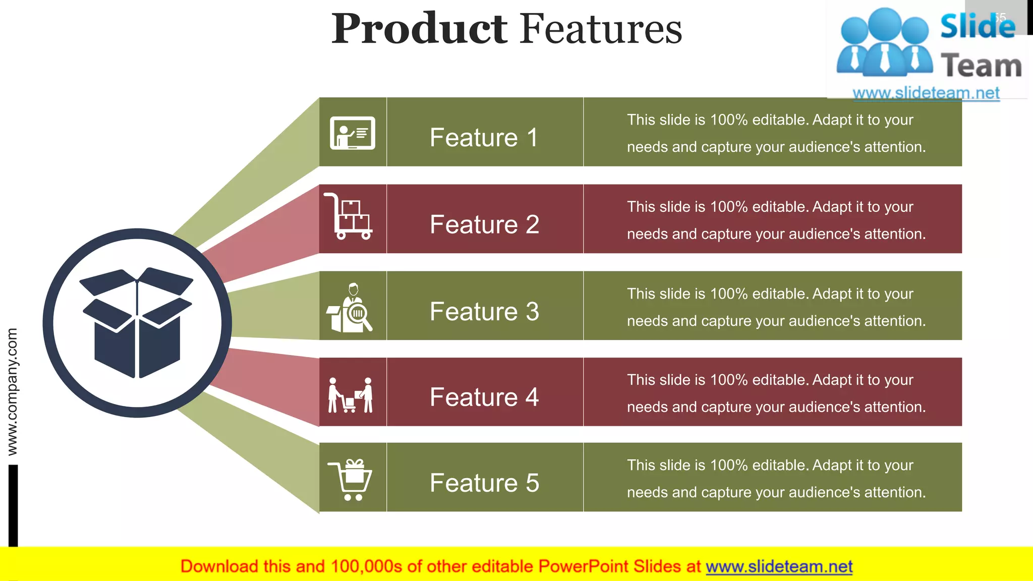 Product Features
Feature 1
Feature 5
Feature 4
Feature 2
Feature 3
This slide is 100% editable. Adapt it to your
needs and capture your audience's attention.
This slide is 100% editable. Adapt it to your
needs and capture your audience's attention.
This slide is 100% editable. Adapt it to your
needs and capture your audience's attention.
This slide is 100% editable. Adapt it to your
needs and capture your audience's attention.
This slide is 100% editable. Adapt it to your
needs and capture your audience's attention.
www.company.com 55
 
