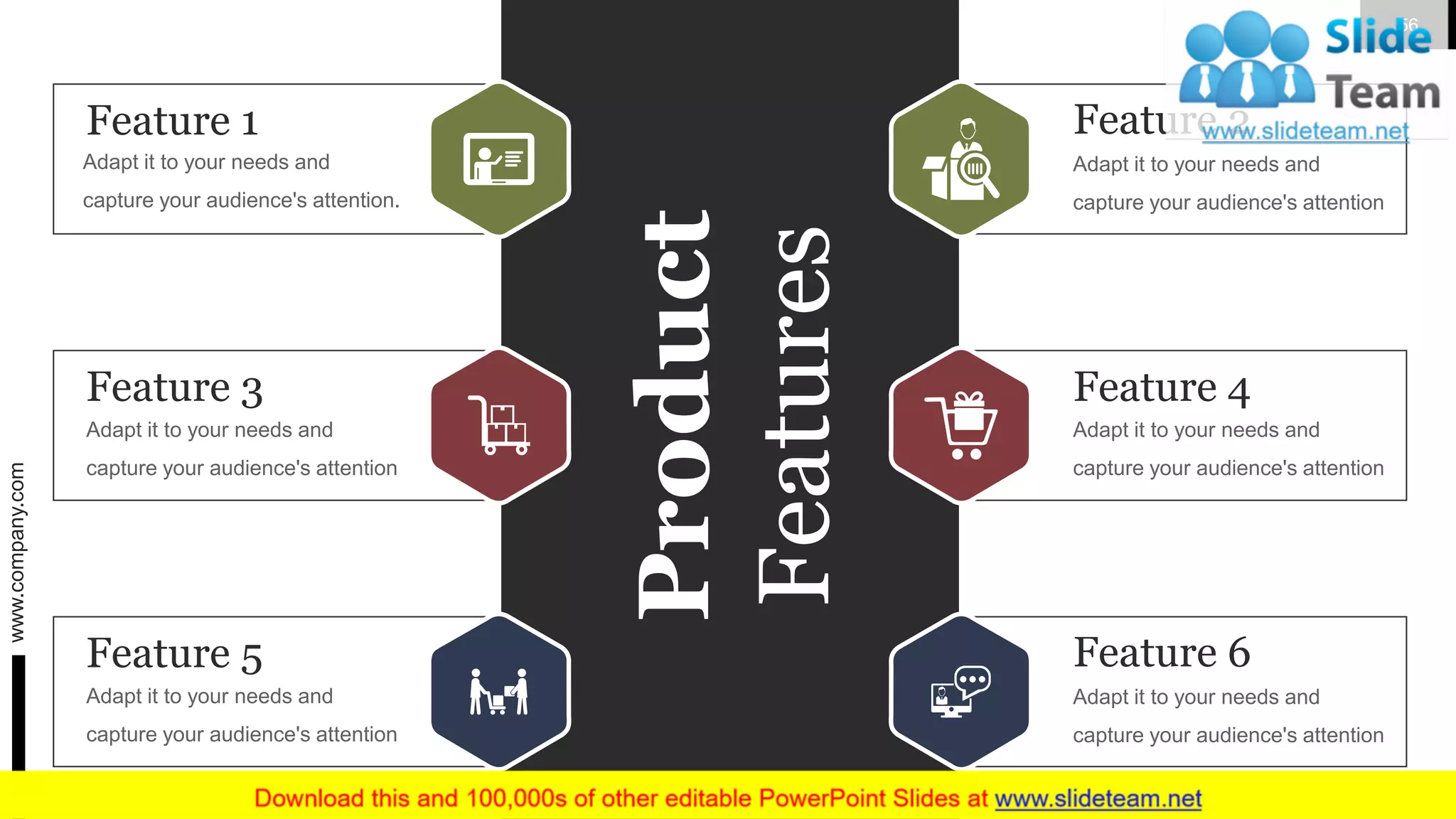 Product
Features
Feature 3
Adapt it to your needs and
capture your audience's attention
Feature 4
Adapt it to your needs and
capture your audience's attention
Feature 5
Adapt it to your needs and
capture your audience's attention
Feature 6
Adapt it to your needs and
capture your audience's attention
Feature 1
Adapt it to your needs and
capture your audience's attention.
Feature 2
Adapt it to your needs and
capture your audience's attention
www.company.com 56
 