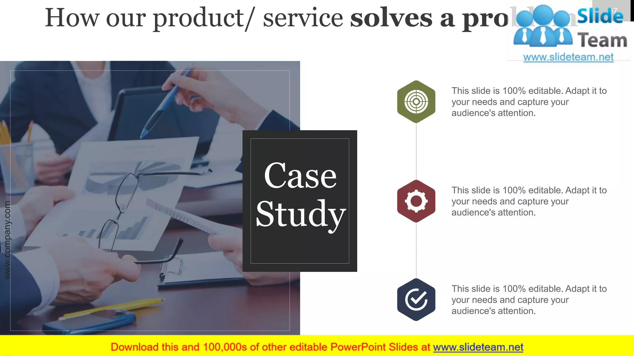 How our product/ service solves a problem
This slide is 100% editable. Adapt it to
your needs and capture your
audience's attention.
This slide is 100% editable. Adapt it to
your needs and capture your
audience's attention.
This slide is 100% editable. Adapt it to
your needs and capture your
audience's attention.
Case
Study
www.company.com 57
 