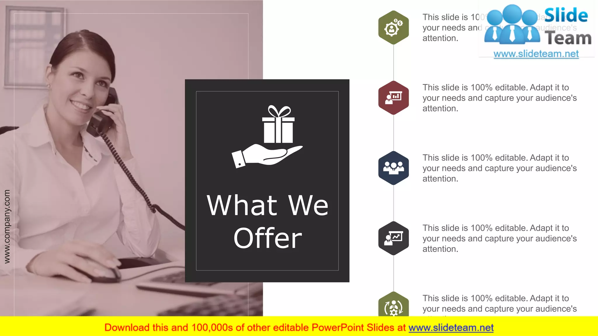 What We
Offer
This slide is 100% editable. Adapt it to
your needs and capture your audience's
attention.
This slide is 100% editable. Adapt it to
your needs and capture your audience's
attention.
This slide is 100% editable. Adapt it to
your needs and capture your audience's
attention.
This slide is 100% editable. Adapt it to
your needs and capture your audience's
attention.
This slide is 100% editable. Adapt it to
your needs and capture your audience's
attention.
www.company.com 6
 