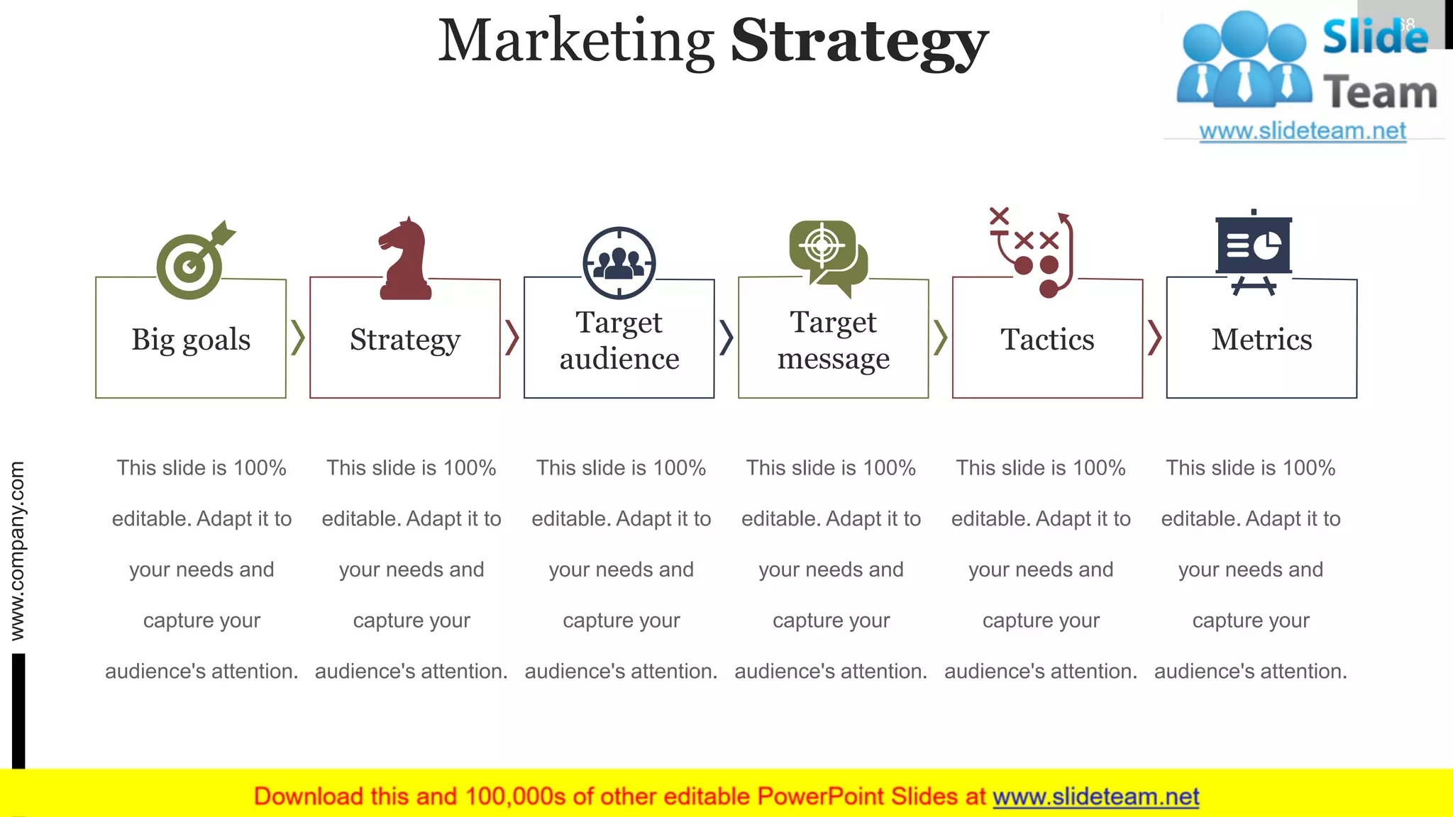 Marketing Strategy
Strategy
Target
audience
Target
message
Tactics MetricsBig goals
This slide is 100%
editable. Adapt it to
your needs and
capture your
audience's attention.
This slide is 100%
editable. Adapt it to
your needs and
capture your
audience's attention.
This slide is 100%
editable. Adapt it to
your needs and
capture your
audience's attention.
This slide is 100%
editable. Adapt it to
your needs and
capture your
audience's attention.
This slide is 100%
editable. Adapt it to
your needs and
capture your
audience's attention.
This slide is 100%
editable. Adapt it to
your needs and
capture your
audience's attention.
www.company.com 68
 