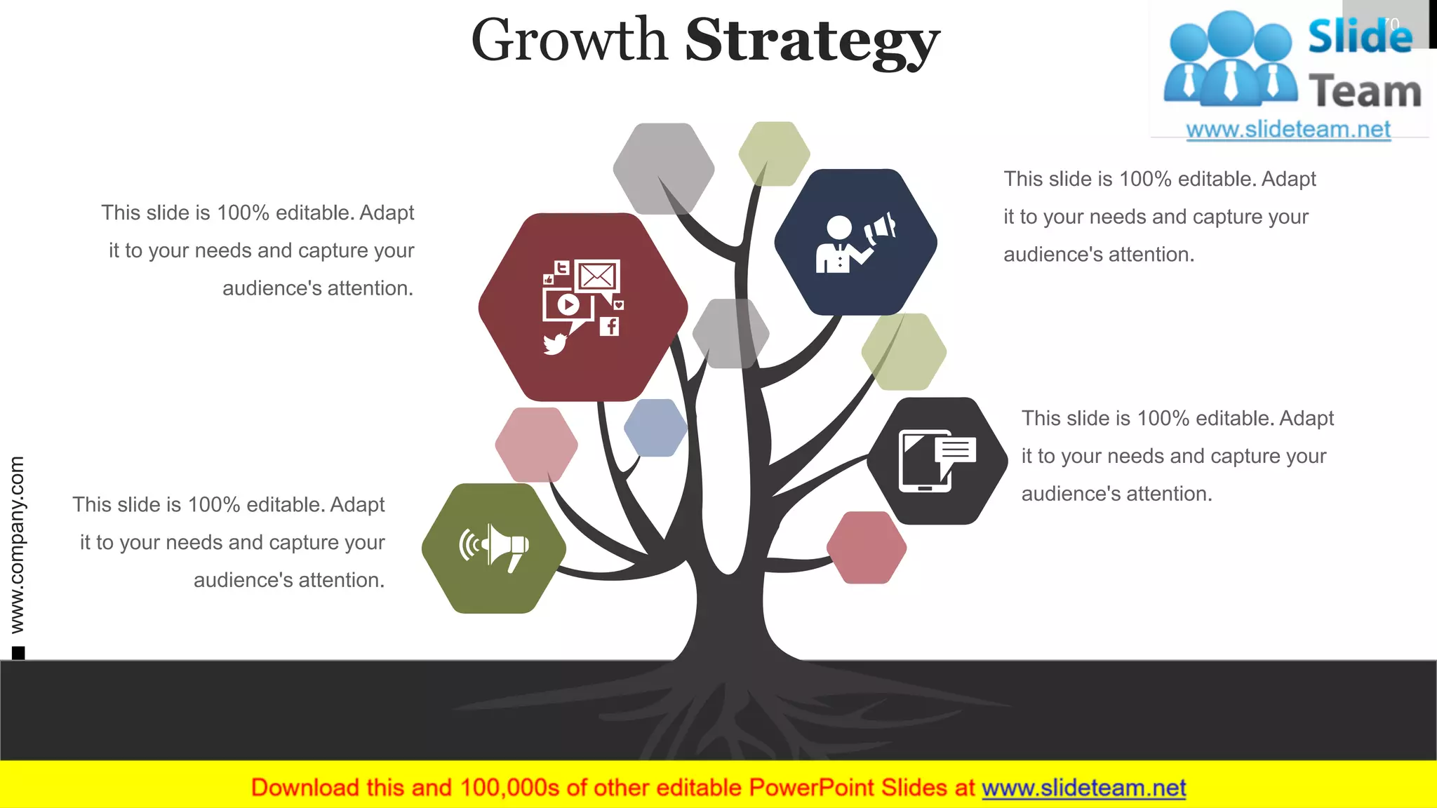 Growth Strategy
This slide is 100% editable. Adapt
it to your needs and capture your
audience's attention.
This slide is 100% editable. Adapt
it to your needs and capture your
audience's attention.
This slide is 100% editable. Adapt
it to your needs and capture your
audience's attention.
This slide is 100% editable. Adapt
it to your needs and capture your
audience's attention.
www.company.com 70
 