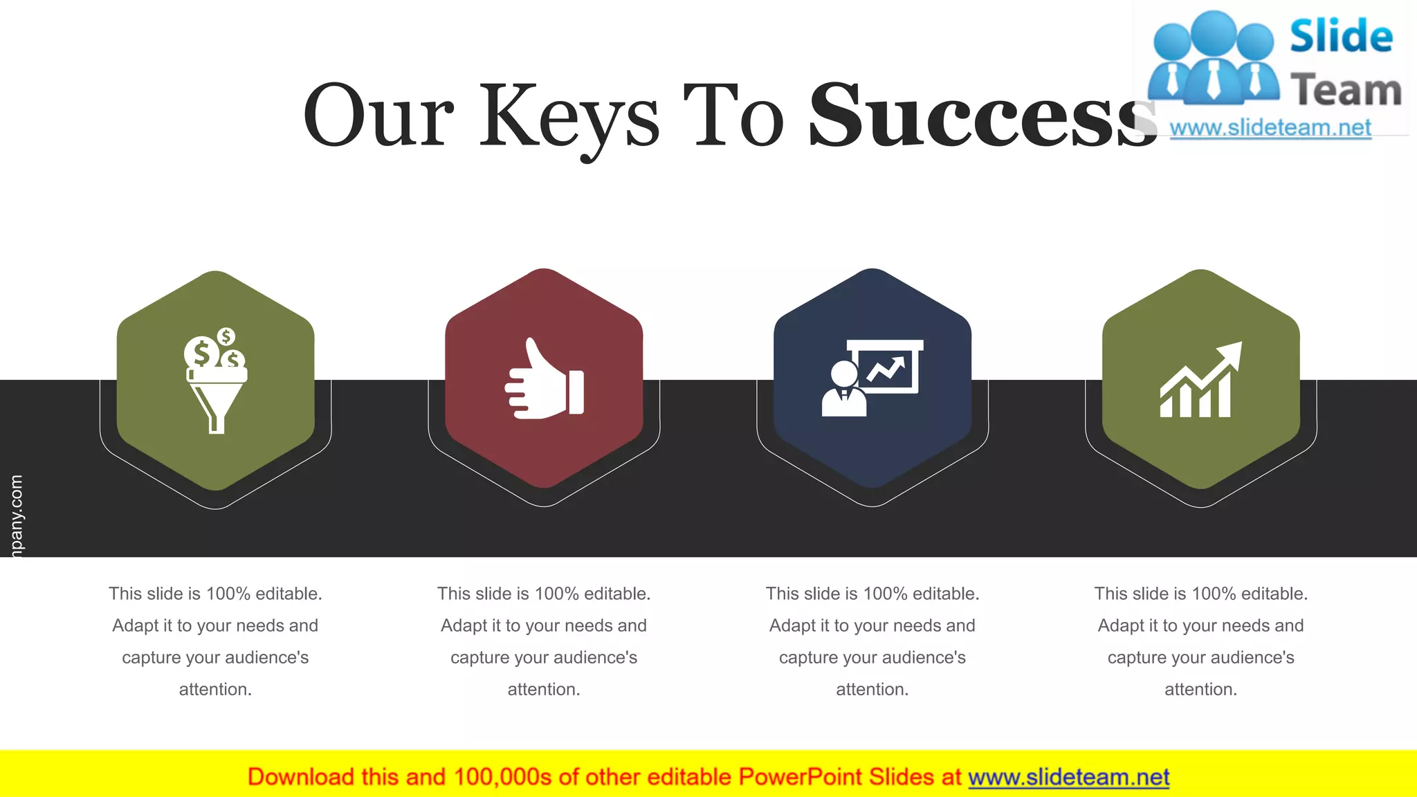 This slide is 100% editable.
Adapt it to your needs and
capture your audience's
attention.
This slide is 100% editable.
Adapt it to your needs and
capture your audience's
attention.
This slide is 100% editable.
Adapt it to your needs and
capture your audience's
attention.
This slide is 100% editable.
Adapt it to your needs and
capture your audience's
attention.
Our Keys To Success
www.company.com 9
 