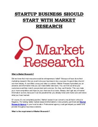 STARTUP BUSINESS SHOULD
START WITH MARKET
RESEARCH
What is Market Research?
Did we know that main reasons would be entrepreneurs failed? Because of have done their
marketing research. But you want to be your business to be a success it is good idea check it
out more widely. A cost effect a way your idea is a winner. Market Research provided you an
answers and information that you can make better decisions. You can find out what your
customers want then match your product and services. So, they can fit better. This can make
your more competitive and improve your chances of success. Always, don’t get any of market
information as new, because it can be possible that you already know and make sure and notice
what you have learned.
Of course, it’s not completely positive. Market research can convert a result that in critical or
Negative. For looking better market research information’s in documents, just hired and Market
Research Agency in your local location. Professional agency could get helped you better and
provide throughout business solutions.
What is the requirement of Market Research?
 