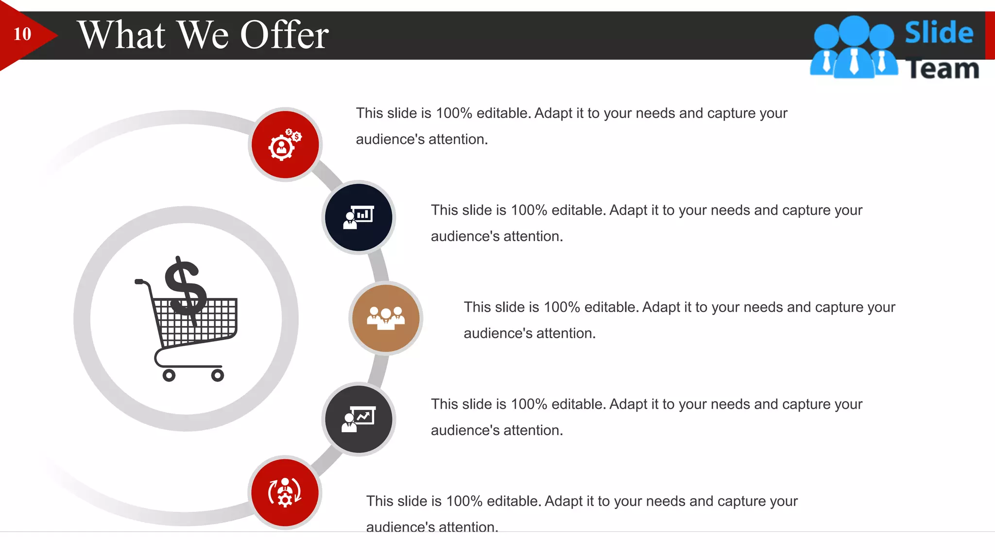 What We Offer
This slide is 100% editable. Adapt it to your needs and capture your
audience's attention.
This slide is 100% editable. Adapt it to your needs and capture your
audience's attention.
This slide is 100% editable. Adapt it to your needs and capture your
audience's attention.
This slide is 100% editable. Adapt it to your needs and capture your
audience's attention.
This slide is 100% editable. Adapt it to your needs and capture your
audience's attention.
10
 