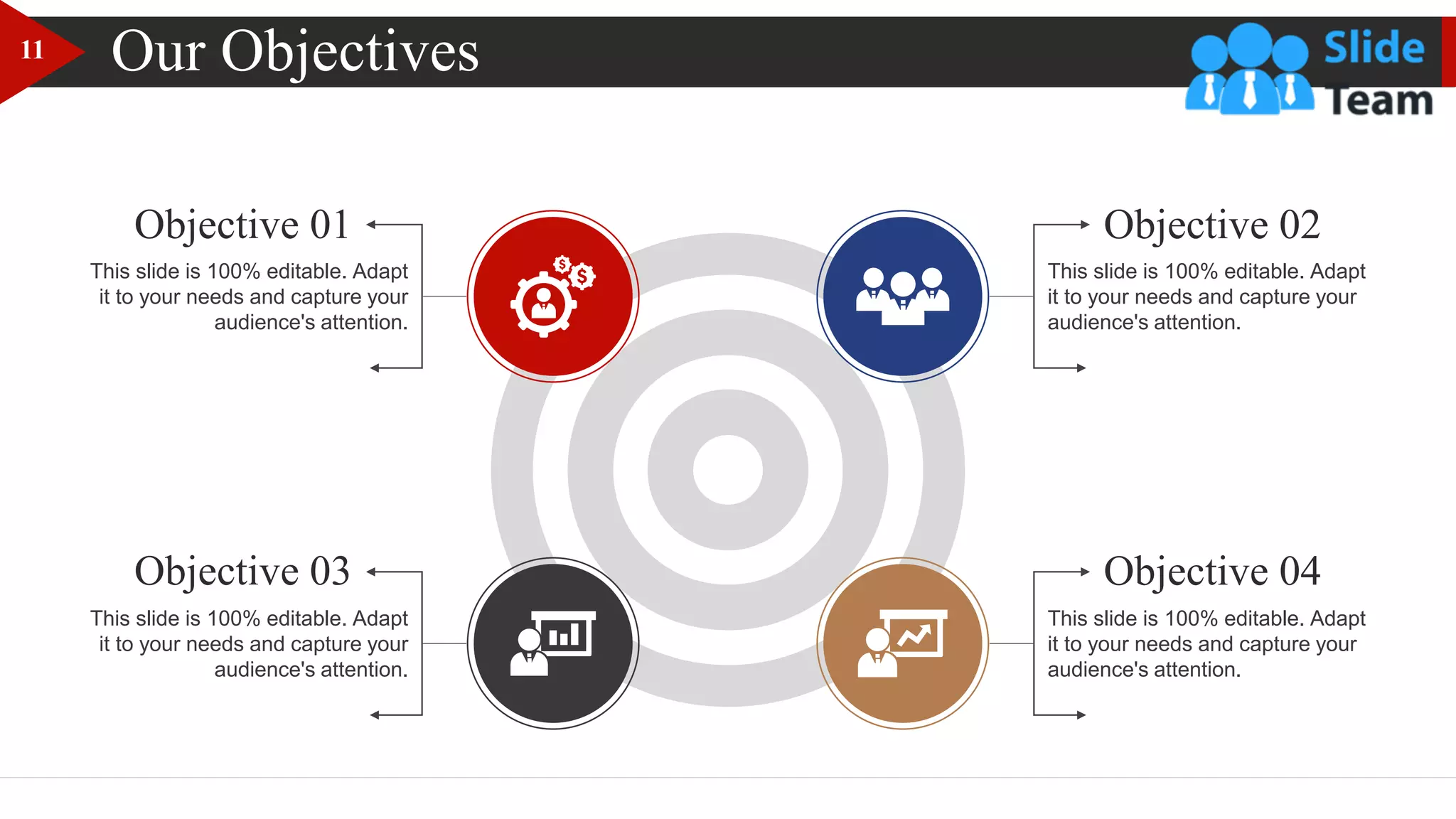 Our Objectives
This slide is 100% editable. Adapt
it to your needs and capture your
audience's attention.
This slide is 100% editable. Adapt
it to your needs and capture your
audience's attention.
Objective 02
Objective 04
This slide is 100% editable. Adapt
it to your needs and capture your
audience's attention.
This slide is 100% editable. Adapt
it to your needs and capture your
audience's attention.
Objective 01
Objective 03
11
 