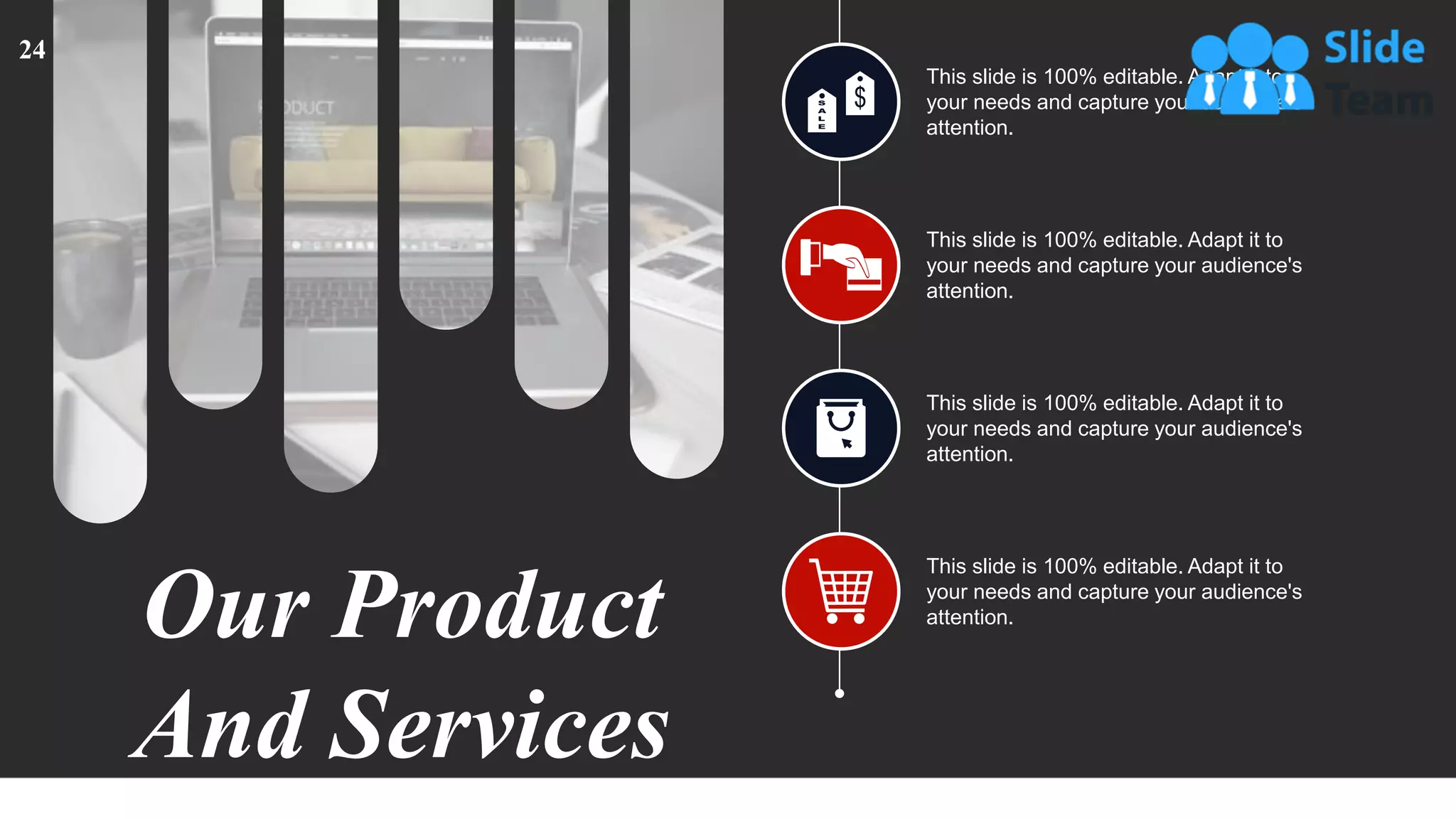 This slide is 100% editable. Adapt it to
your needs and capture your audience's
attention.
This slide is 100% editable. Adapt it to
your needs and capture your audience's
attention.
This slide is 100% editable. Adapt it to
your needs and capture your audience's
attention.
This slide is 100% editable. Adapt it to
your needs and capture your audience's
attention.
Our Product
And Services
24
 