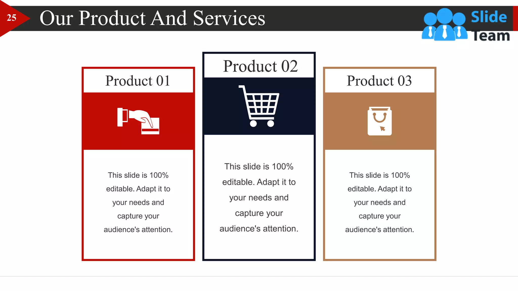 Our Product And Services
Product 01
Product 02
Product 03
This slide is 100%
editable. Adapt it to
your needs and
capture your
audience's attention.
This slide is 100%
editable. Adapt it to
your needs and
capture your
audience's attention.
This slide is 100%
editable. Adapt it to
your needs and
capture your
audience's attention.
25
 