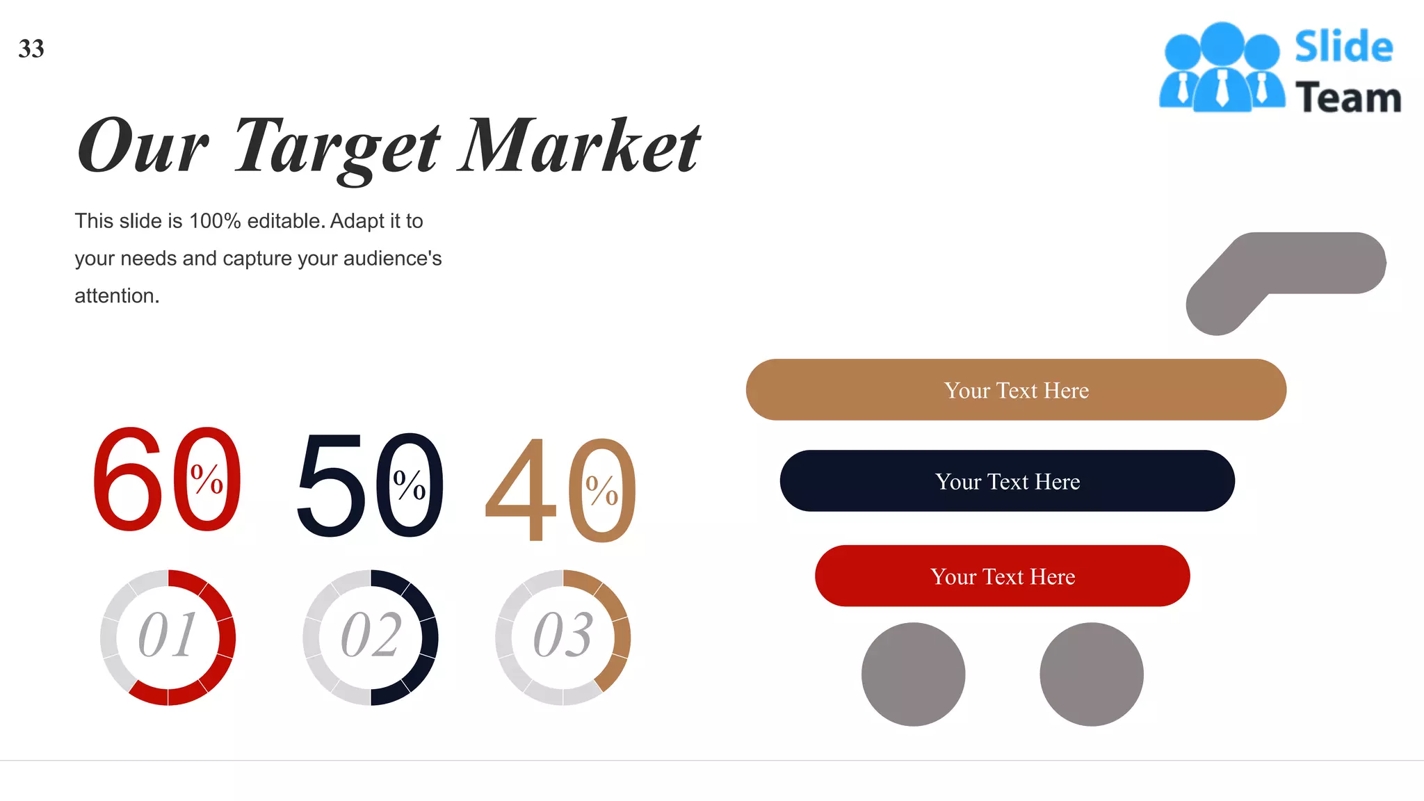This slide is 100% editable. Adapt it to
your needs and capture your audience's
attention.
Our Target Market
Your Text Here
Your Text Here
Your Text Here
60
%
01
50
%
02
40
%
03
33
 