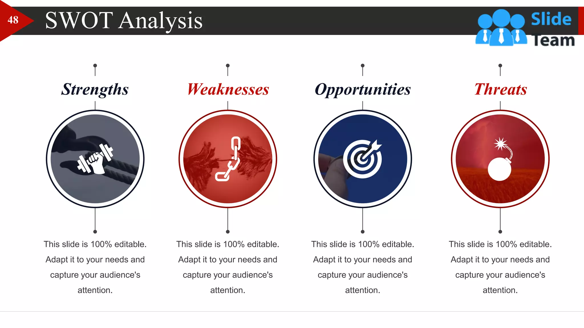 Strengths Weaknesses Opportunities Threats
SWOT Analysis
This slide is 100% editable.
Adapt it to your needs and
capture your audience's
attention.
This slide is 100% editable.
Adapt it to your needs and
capture your audience's
attention.
This slide is 100% editable.
Adapt it to your needs and
capture your audience's
attention.
This slide is 100% editable.
Adapt it to your needs and
capture your audience's
attention.
48
 