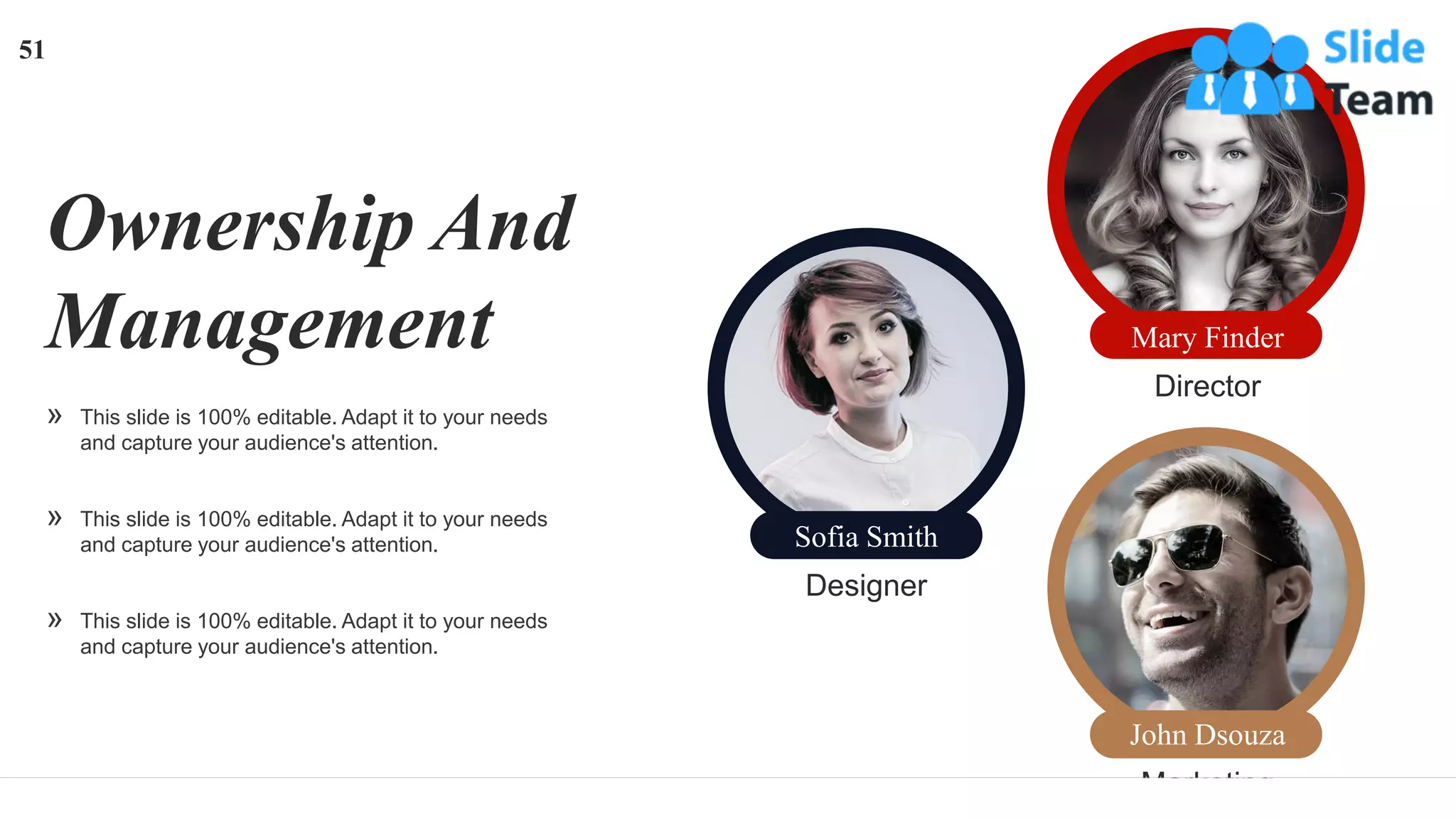 Ownership And
Management
» This slide is 100% editable. Adapt it to your needs
and capture your audience's attention.
» This slide is 100% editable. Adapt it to your needs
and capture your audience's attention.
» This slide is 100% editable. Adapt it to your needs
and capture your audience's attention.
Designer
Sofia Smith
Director
Mary Finder
Marketing
John Dsouza
51
 
