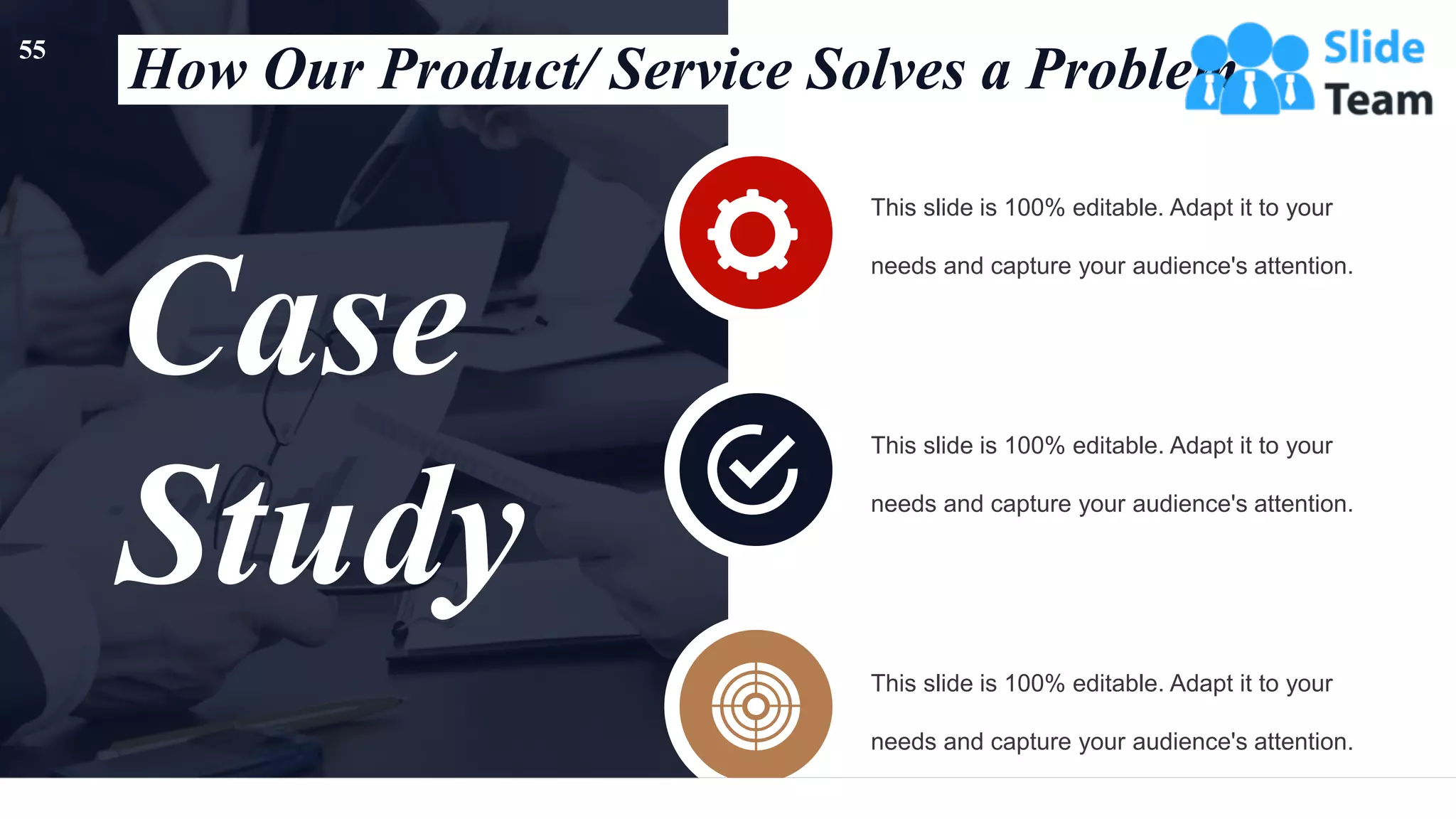 Case
Study
This slide is 100% editable. Adapt it to your
needs and capture your audience's attention.
This slide is 100% editable. Adapt it to your
needs and capture your audience's attention.
This slide is 100% editable. Adapt it to your
needs and capture your audience's attention.
How Our Product/ Service Solves a Problem
55
 