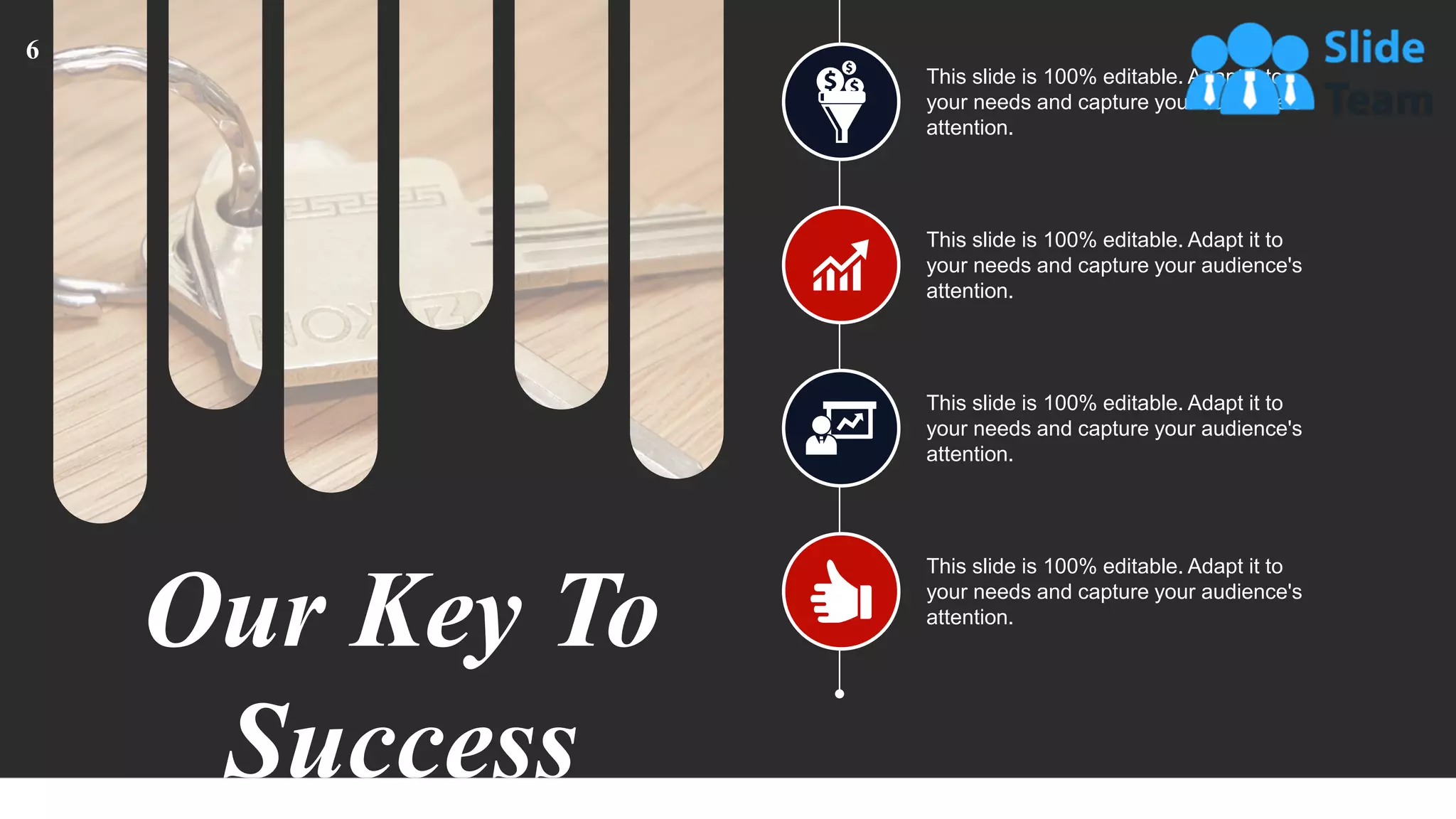 Our Key To
Success
This slide is 100% editable. Adapt it to
your needs and capture your audience's
attention.
This slide is 100% editable. Adapt it to
your needs and capture your audience's
attention.
This slide is 100% editable. Adapt it to
your needs and capture your audience's
attention.
This slide is 100% editable. Adapt it to
your needs and capture your audience's
attention.
6
 