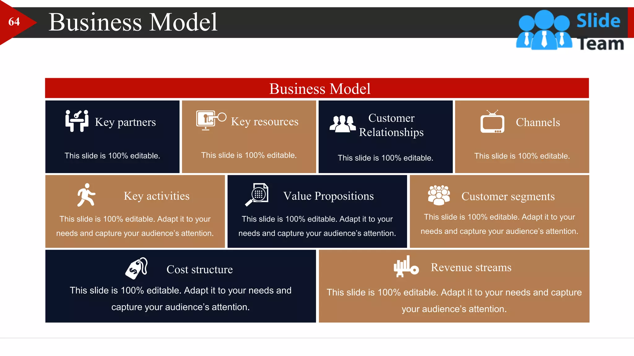 Business Model
This slide is 100% editable.
Key partners Key resources
This slide is 100% editable.
Key activities
This slide is 100% editable. Adapt it to your
needs and capture your audience’s attention.
Value Propositions
This slide is 100% editable. Adapt it to your
needs and capture your audience’s attention.
Customer segments
This slide is 100% editable. Adapt it to your
needs and capture your audience’s attention.
Customer
Relationships
This slide is 100% editable.
Channels
This slide is 100% editable.
This slide is 100% editable. Adapt it to your needs and
capture your audience’s attention.
Cost structure
This slide is 100% editable. Adapt it to your needs and capture
your audience’s attention.
Revenue streams
Business Model
64
 