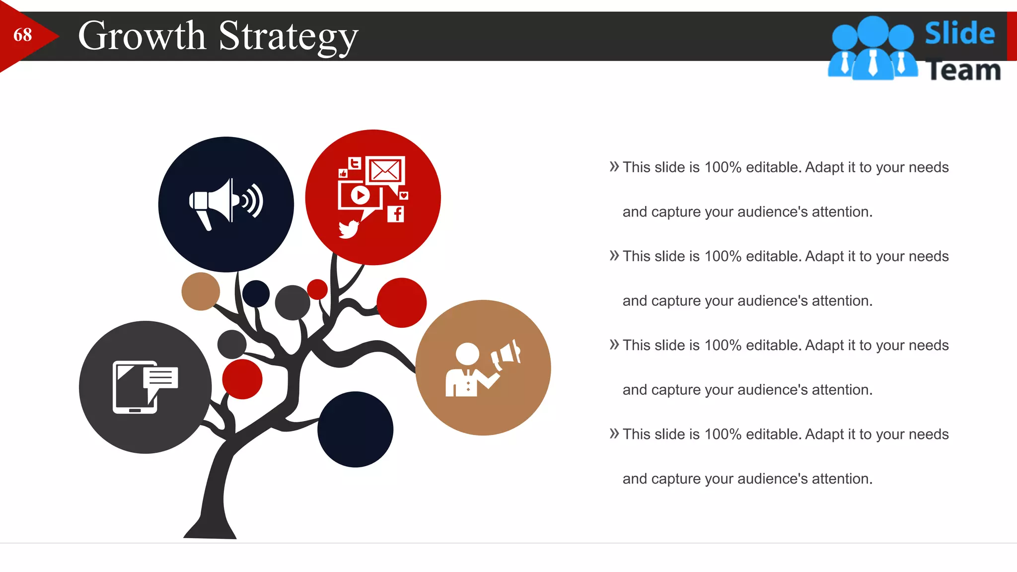 Growth Strategy
»This slide is 100% editable. Adapt it to your needs
and capture your audience's attention.
»This slide is 100% editable. Adapt it to your needs
and capture your audience's attention.
»This slide is 100% editable. Adapt it to your needs
and capture your audience's attention.
»This slide is 100% editable. Adapt it to your needs
and capture your audience's attention.
68
 
