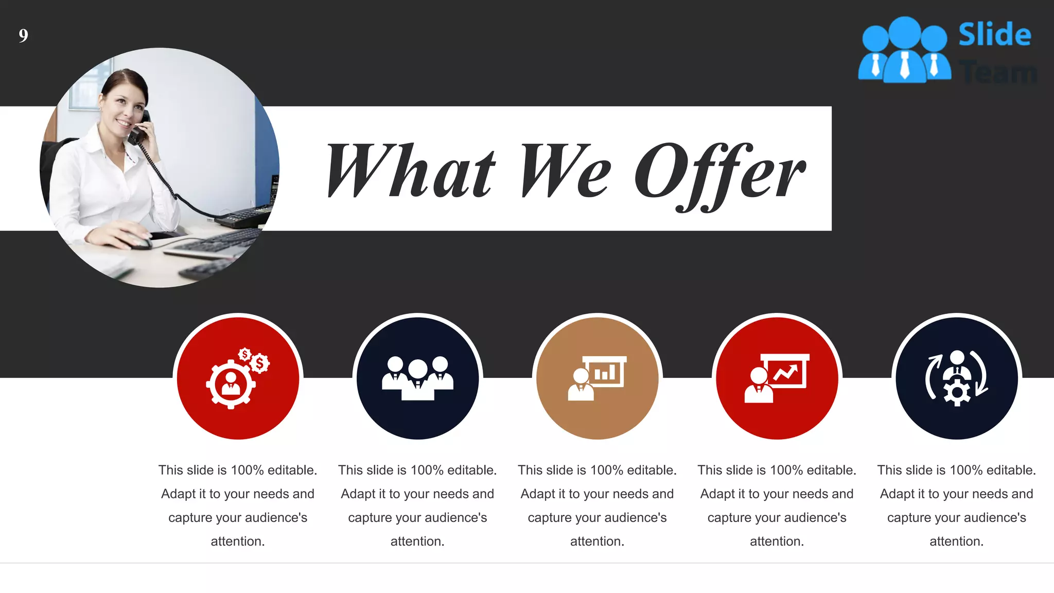 This slide is 100% editable.
Adapt it to your needs and
capture your audience's
attention.
This slide is 100% editable.
Adapt it to your needs and
capture your audience's
attention.
This slide is 100% editable.
Adapt it to your needs and
capture your audience's
attention.
This slide is 100% editable.
Adapt it to your needs and
capture your audience's
attention.
This slide is 100% editable.
Adapt it to your needs and
capture your audience's
attention.
What We Offer
9
 
