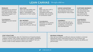 PROBLEM
Ethnography to research
customer problems and
ﬁnd opportunities. What
will be the triggers and  
motivations?
LEAN CANVAS
SOLUTION
Start with task tables and
move into prototypes.
Bake in ‘shareability’ and
distribution in from outset
Consideration: 
Alternatives and mental
models
KEY METRICS
Put customer satisfaction  
at the core and think 
about the KPIs you will use
UVP
Make sure your UVP is
clear within your
messaging and brand
strategy. Can you build
in connection tools?
Consideration: 
Education curve, brand
awareness as well as  
retention.
CHANNELS
Which channels will you
use and why, think about
availability, consistency
and seamlessness
UNFAIR ADVANTAGE
Your brand’s infrastructure,
personalisation and your
psychological ‘hook model’
CUSTOMER SEGMENTS
List your personas
and verify them with
real people. Use
your personas to
inform your designs.
CYBER-DUCK LTD
Consideration: 
Early adopters,
diﬀerent generations, 
rewards
COST STRUCTURE
From a UX perspective, plan the importance of ongoing design,
usability reviews, CRO, quality assurance and organic marketing.
Is there a way to crowd source features and content? Can you  
create a tribe of early adopters within your CRM?
REVENUE STREAMS
How can you build in co-eﬃcient revenue models to minimise
advertising costs? Think about how you can increase user
retention and ‘bake’ in reward models as well as up-selling and
partnerships.
Through a UX lens
 
