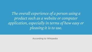 The overall experience of a person using a
product such as a website or computer
application, especially in terms of how easy or
pleasing it is to use.
According to Wikipedia
 