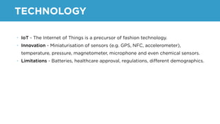 TECHNOLOGY
• IoT - The Internet of Things is a precursor of fashion technology.
• Innovation - Miniaturisation of sensors (e.g. GPS, NFC, accelerometer),
temperature, pressure, magnetometer, microphone and even chemical sensors.
• Limitations - Batteries, healthcare approval, regulations, diﬀerent demographics.
 