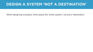 DESIGN A SYSTEM ‘NOT A DESTINATION’
When designing a product, think about the ‘entire system’, not just a ‘destination’.
 