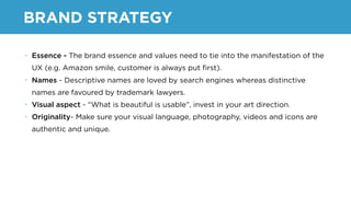 BRAND STRATEGY
• Essence - The brand essence and values need to tie into the manifestation of the
UX (e.g. Amazon smile, customer is always put ﬁrst).
• Names - Descriptive names are loved by search engines whereas distinctive
names are favoured by trademark lawyers.
• Visual aspect - “What is beautiful is usable”, invest in your art direction.
• Originality- Make sure your visual language, photography, videos and icons are
authentic and unique.
 
