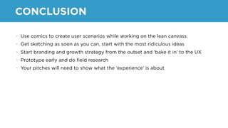 CONCLUSION
• Use comics to create user scenarios while working on the lean canvass
• Get sketching as soon as you can, start with the most ridiculous ideas
• Start branding and growth strategy from the outset and ‘bake it in’ to the UX
• Prototype early and do ﬁeld research
• Your pitches will need to show what the ‘experience’ is about
 