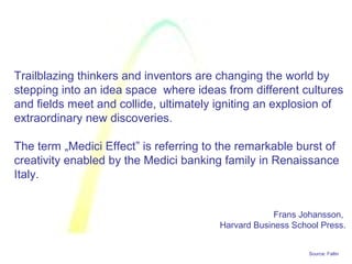 Source: Faltin
Trailblazing thinkers and inventors are changing the world by
stepping into an idea space where ideas from different cultures
and fields meet and collide, ultimately igniting an explosion of
extraordinary new discoveries.
The term „Medici Effect” is referring to the remarkable burst of
creativity enabled by the Medici banking family in Renaissance
Italy.
Frans Johansson,
Harvard Business School Press.
 