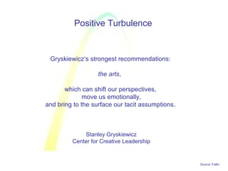 Source: Faltin
Positive Turbulence
Gryskiewicz‘s strongest recommendations:
the arts,
which can shift our perspectives,
move us emotionally,
and bring to the surface our tacit assumptions.
Stanley Gryskiewicz
Center for Creative Leadership
 