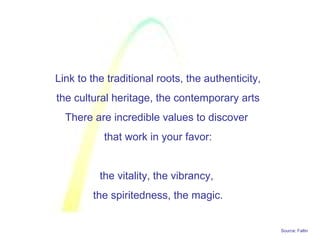 Source: Faltin
Link to the traditional roots, the authenticity,
the cultural heritage, the contemporary arts
There are incredible values to discover
that work in your favor:
the vitality, the vibrancy,
the spiritedness, the magic.
 
