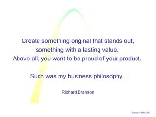 Source: Faltin 2012
Create something original that stands out,
something with a lasting value.
Above all, you want to be proud of your product.
Such was my business philosophy .
Richard Branson
 
