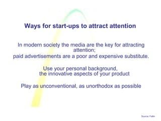 Source: Faltin
Ways for start-ups to attract attention
In modern society the media are the key for attracting
attention;
paid advertisements are a poor and expensive substitute.
Use your personal background,
the innovative aspects of your product
Play as unconventional, as unorthodox as possible
 