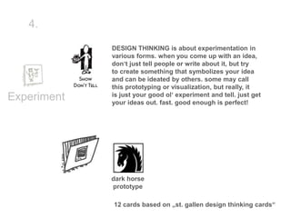 4.

             DESIGN THINKING is about experimentation in
             various forms. when you come up with an idea,
             don‘t just tell people or write about it, but try
             to create something that symbolizes your idea
             and can be ideated by others. some may call
             this prototyping or visualization, but really, it
             is just your good ol‘ experiment and tell. just get
Experiment   your ideas out. fast. good enough is perfect!




             dark horse
             prototype

             12 cards based on „st. gallen design thinking cards“
 