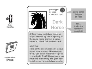 prototype +1
                                 or take           some cards
                                 a method card       let you
                                                     choose

                                  Dark               Yes…
                                                   that‘s the
                                  Horse            real term.
                                                   google it.
             A Dark Horse prototype is not an
             object created by the dt agency of
             the same name and not a comic
             either. +1 blank OR method card.

             HOW TO:
             Take all the assumptions you have
             about your product. Now reverse
             them. Got a new feature list? good
             …now build THAT! Helps you break
experiment
             your line of thinking and gain new
  CARDS
             insights. may even deliver results.
 