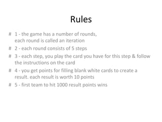 Rules
# 1 - the game has a number of rounds,
  each round is called an iteration
# 2 - each round consists of 5 steps
# 3 - each step, you play the card you have for this step & follow
  the instructions on the card
# 4 - you get points for filling blank white cards to create a
  result. each result is worth 10 points
# 5 - first team to hit 1000 result points wins
 